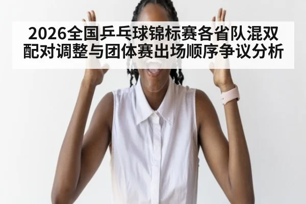 2026全国乒乓球锦标赛各省队混双配对调整与团体赛出场顺序争议分析